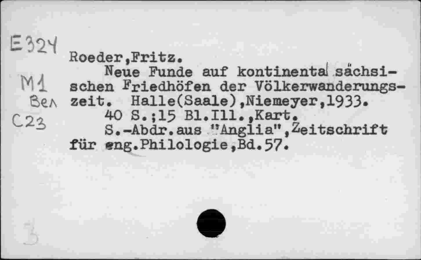 ﻿Ml
Вел
C2S
Roeder»Fritz.
Neue Funde auf kontinental sächsischen Friedhöfen der Völkerwanderungszeit. Halle(Saale) »Niemeyer,1933*
40 S.J15 Bl.Ill.»Kart.
S.-Abdr.aus "Anglia"»Zeitschrift für ®ng.Philologie,Bd.57»